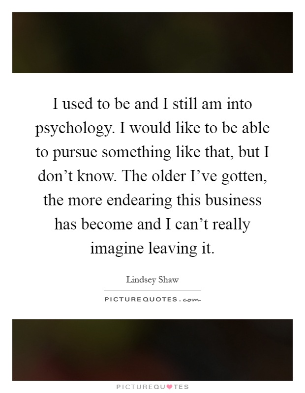 I used to be and I still am into psychology. I would like to be able to pursue something like that, but I don't know. The older I've gotten, the more endearing this business has become and I can't really imagine leaving it Picture Quote #1