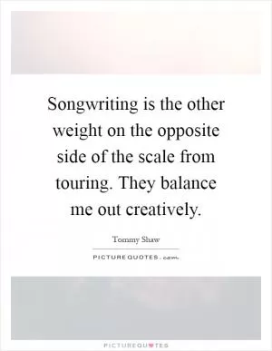 Songwriting is the other weight on the opposite side of the scale from touring. They balance me out creatively Picture Quote #1