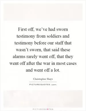 First off, we’ve had sworn testimony from soldiers and testimony before our staff that wasn’t sworn, that said these alarms rarely went off, that they went off after the war in most cases and went off a lot Picture Quote #1