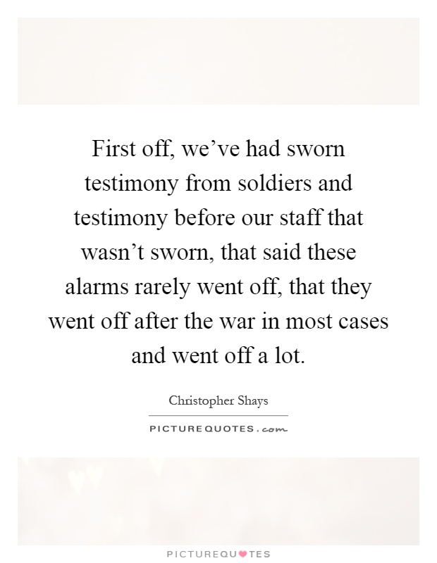 First off, we've had sworn testimony from soldiers and testimony before our staff that wasn't sworn, that said these alarms rarely went off, that they went off after the war in most cases and went off a lot Picture Quote #1