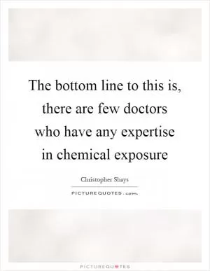 The bottom line to this is, there are few doctors who have any expertise in chemical exposure Picture Quote #1