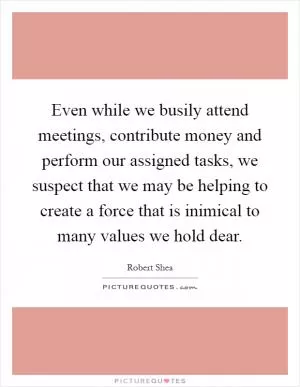 Even while we busily attend meetings, contribute money and perform our assigned tasks, we suspect that we may be helping to create a force that is inimical to many values we hold dear Picture Quote #1
