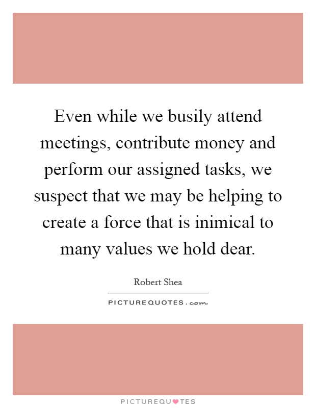 Even while we busily attend meetings, contribute money and perform our assigned tasks, we suspect that we may be helping to create a force that is inimical to many values we hold dear Picture Quote #1