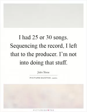 I had 25 or 30 songs. Sequencing the record, I left that to the producer. I’m not into doing that stuff Picture Quote #1