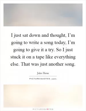 I just sat down and thought, I’m going to write a song today, I’m going to give it a try. So I just stuck it on a tape like everything else. That was just another song Picture Quote #1
