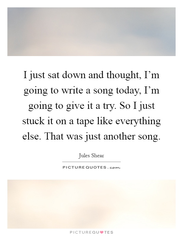 I just sat down and thought, I'm going to write a song today, I'm going to give it a try. So I just stuck it on a tape like everything else. That was just another song Picture Quote #1