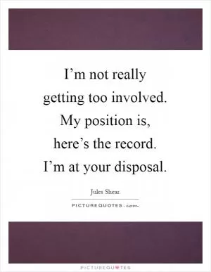 I’m not really getting too involved. My position is, here’s the record. I’m at your disposal Picture Quote #1