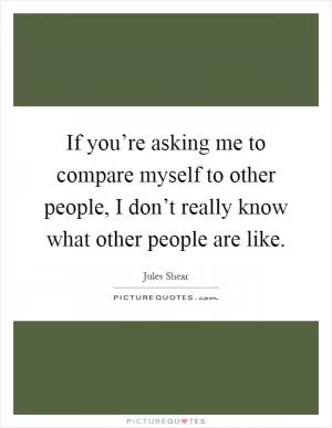 If you’re asking me to compare myself to other people, I don’t really know what other people are like Picture Quote #1