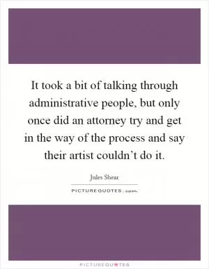 It took a bit of talking through administrative people, but only once did an attorney try and get in the way of the process and say their artist couldn’t do it Picture Quote #1
