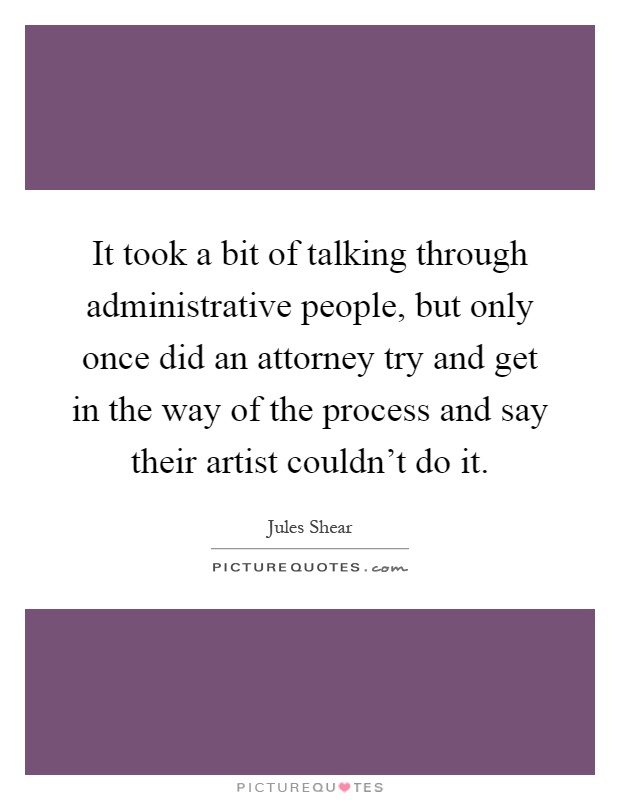 It took a bit of talking through administrative people, but only once did an attorney try and get in the way of the process and say their artist couldn't do it Picture Quote #1
