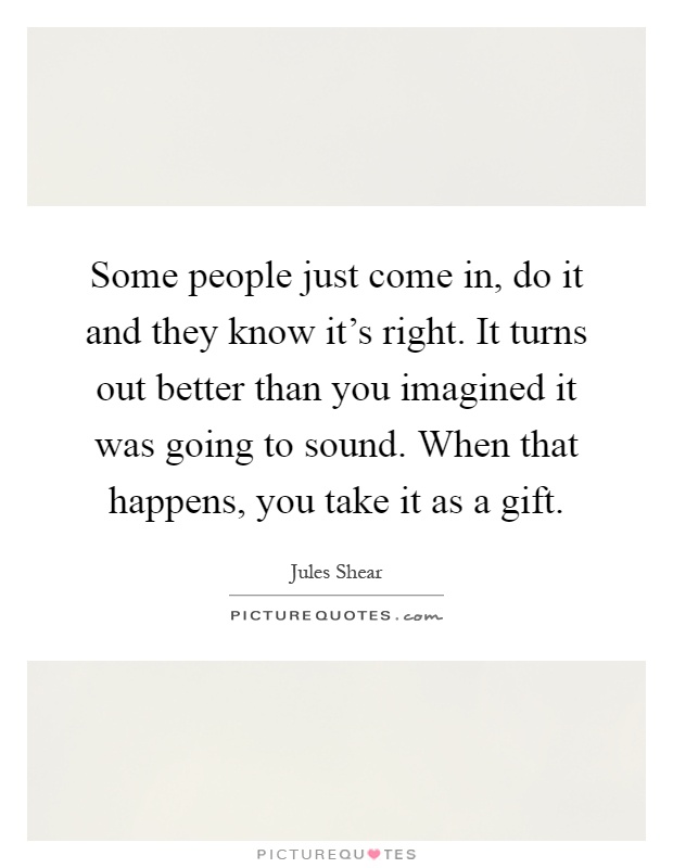 Some people just come in, do it and they know it's right. It turns out better than you imagined it was going to sound. When that happens, you take it as a gift Picture Quote #1