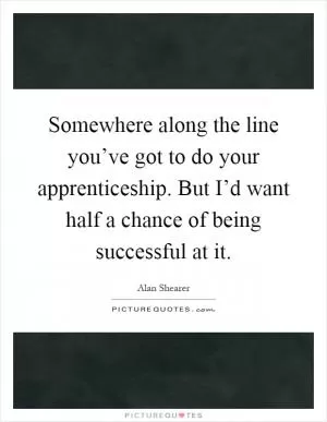 Somewhere along the line you’ve got to do your apprenticeship. But I’d want half a chance of being successful at it Picture Quote #1