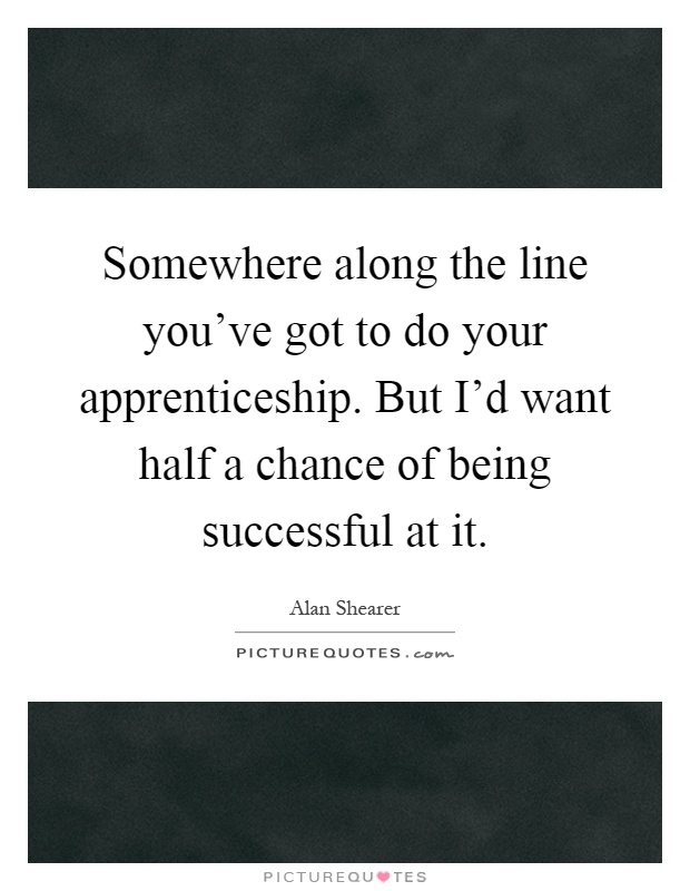 Somewhere along the line you've got to do your apprenticeship. But I'd want half a chance of being successful at it Picture Quote #1