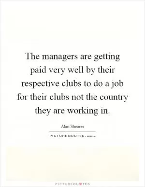 The managers are getting paid very well by their respective clubs to do a job for their clubs not the country they are working in Picture Quote #1