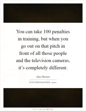 You can take 100 penalties in training, but when you go out on that pitch in front of all those people and the television cameras, it’s completely different Picture Quote #1