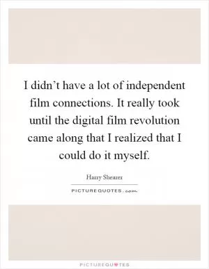 I didn’t have a lot of independent film connections. It really took until the digital film revolution came along that I realized that I could do it myself Picture Quote #1