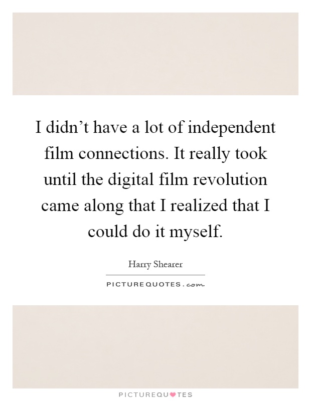 I didn't have a lot of independent film connections. It really took until the digital film revolution came along that I realized that I could do it myself Picture Quote #1