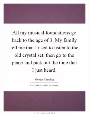 All my musical foundations go back to the age of 3. My family tell me that I used to listen to the old crystal set, then go to the piano and pick out the tune that I just heard Picture Quote #1