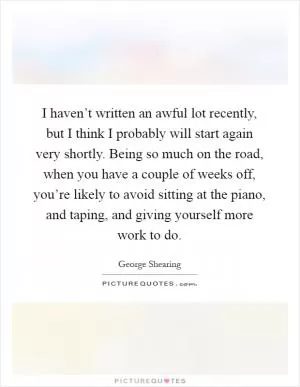 I haven’t written an awful lot recently, but I think I probably will start again very shortly. Being so much on the road, when you have a couple of weeks off, you’re likely to avoid sitting at the piano, and taping, and giving yourself more work to do Picture Quote #1