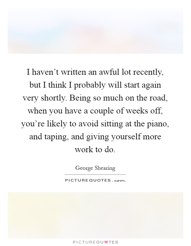 I haven't written an awful lot recently, but I think I probably will start again very shortly. Being so much on the road, when you have a couple of weeks off, you're likely to avoid sitting at the piano, and taping, and giving yourself more work to do Picture Quote #1