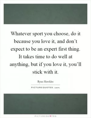 Whatever sport you choose, do it because you love it, and don’t expect to be an expert first thing. It takes time to do well at anything, but if you love it, you’ll stick with it Picture Quote #1