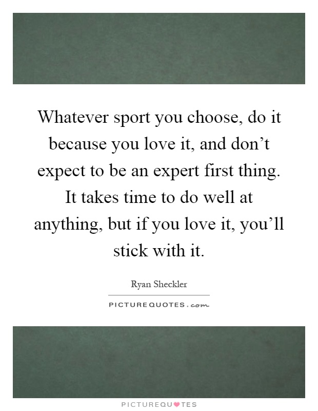 Whatever sport you choose, do it because you love it, and don't expect to be an expert first thing. It takes time to do well at anything, but if you love it, you'll stick with it Picture Quote #1