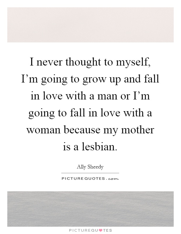 I never thought to myself, I'm going to grow up and fall in love with a man or I'm going to fall in love with a woman because my mother is a lesbian Picture Quote #1