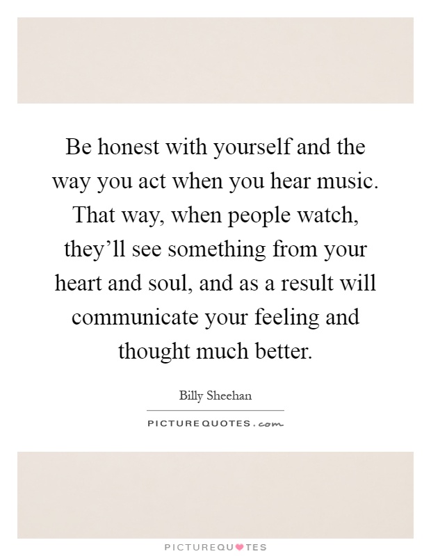 Be honest with yourself and the way you act when you hear music. That way, when people watch, they'll see something from your heart and soul, and as a result will communicate your feeling and thought much better Picture Quote #1