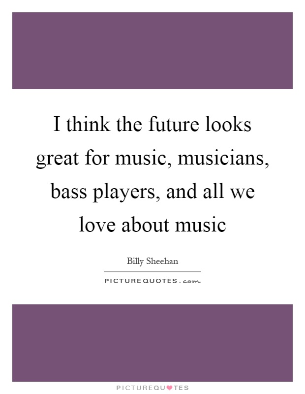 I think the future looks great for music, musicians, bass players, and all we love about music Picture Quote #1