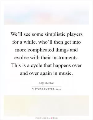 We’ll see some simplistic players for a while, who’ll then get into more complicated things and evolve with their instruments. This is a cycle that happens over and over again in music Picture Quote #1