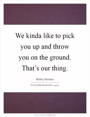 We kinda like to pick you up and throw you on the ground. That’s our thing Picture Quote #1