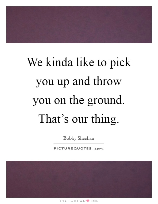 We kinda like to pick you up and throw you on the ground. That's our thing Picture Quote #1
