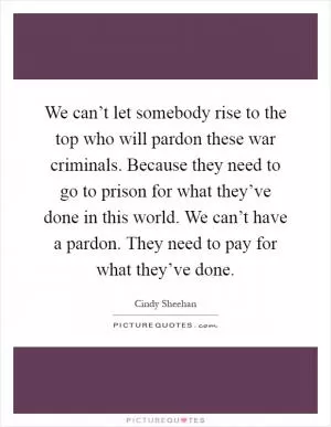 We can’t let somebody rise to the top who will pardon these war criminals. Because they need to go to prison for what they’ve done in this world. We can’t have a pardon. They need to pay for what they’ve done Picture Quote #1