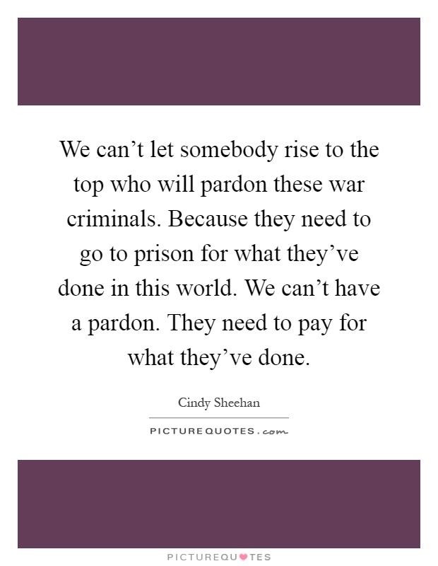 We can't let somebody rise to the top who will pardon these war criminals. Because they need to go to prison for what they've done in this world. We can't have a pardon. They need to pay for what they've done Picture Quote #1