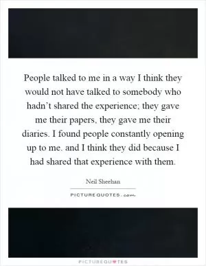 People talked to me in a way I think they would not have talked to somebody who hadn’t shared the experience; they gave me their papers, they gave me their diaries. I found people constantly opening up to me. and I think they did because I had shared that experience with them Picture Quote #1