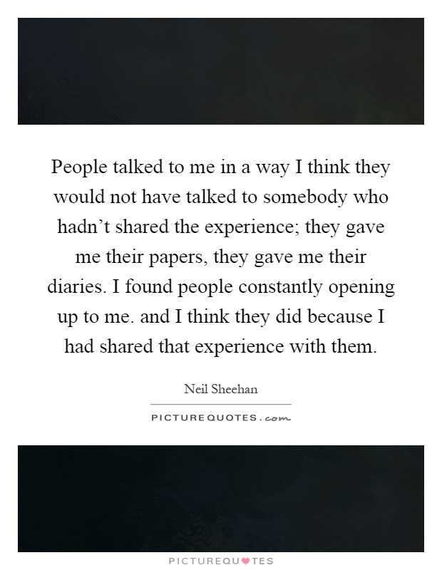 People talked to me in a way I think they would not have talked to somebody who hadn't shared the experience; they gave me their papers, they gave me their diaries. I found people constantly opening up to me. and I think they did because I had shared that experience with them Picture Quote #1