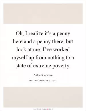 Oh, I realize it’s a penny here and a penny there, but look at me: I’ve worked myself up from nothing to a state of extreme poverty Picture Quote #1