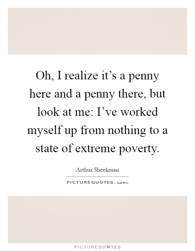 Oh, I realize it's a penny here and a penny there, but look at me: I've worked myself up from nothing to a state of extreme poverty Picture Quote #1