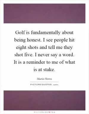 Golf is fundamentally about being honest. I see people hit eight shots and tell me they shot five. I never say a word. It is a reminder to me of what is at stake Picture Quote #1