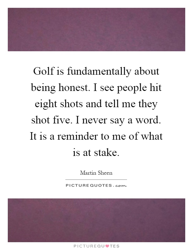 Golf is fundamentally about being honest. I see people hit eight shots and tell me they shot five. I never say a word. It is a reminder to me of what is at stake Picture Quote #1