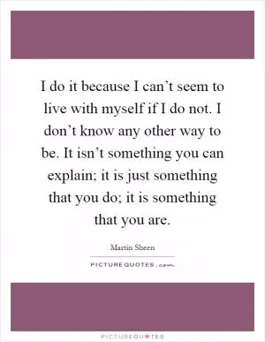 I do it because I can’t seem to live with myself if I do not. I don’t know any other way to be. It isn’t something you can explain; it is just something that you do; it is something that you are Picture Quote #1
