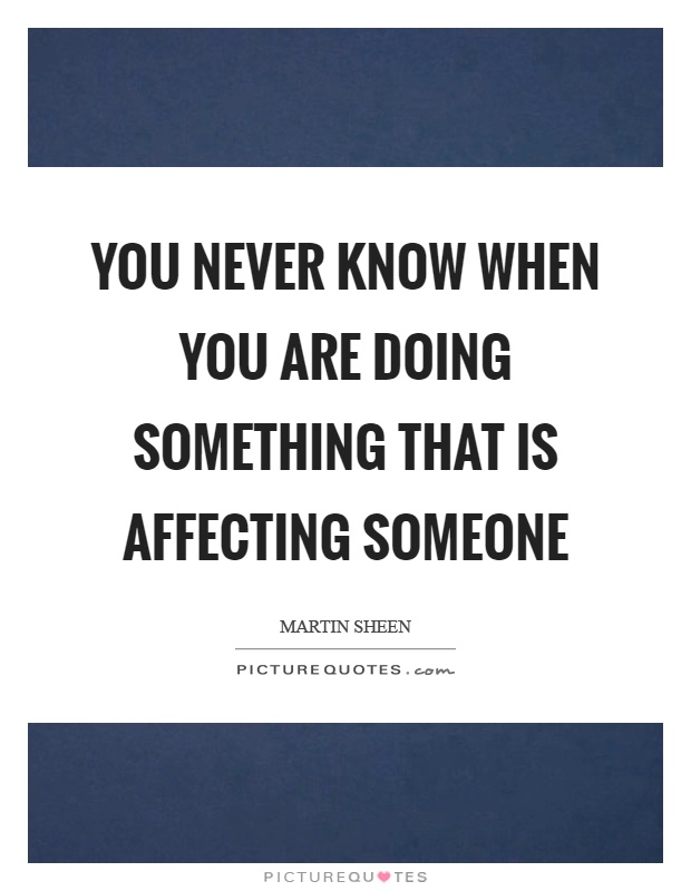 You never know when you are doing something that is affecting someone Picture Quote #1