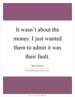 It wasn’t about the money. I just wanted them to admit it was their fault Picture Quote #1