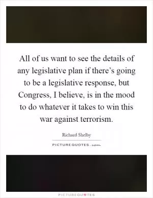 All of us want to see the details of any legislative plan if there’s going to be a legislative response, but Congress, I believe, is in the mood to do whatever it takes to win this war against terrorism Picture Quote #1