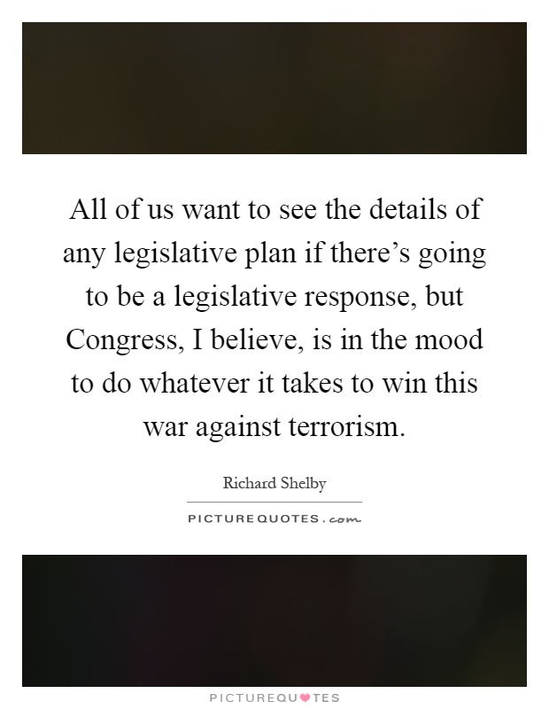 All of us want to see the details of any legislative plan if there's going to be a legislative response, but Congress, I believe, is in the mood to do whatever it takes to win this war against terrorism Picture Quote #1