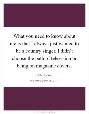 What you need to know about me is that I always just wanted to be a country singer. I didn’t choose the path of television or being on magazine covers Picture Quote #1