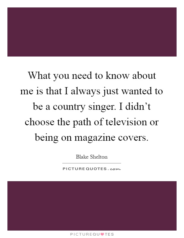 What you need to know about me is that I always just wanted to be a country singer. I didn't choose the path of television or being on magazine covers Picture Quote #1