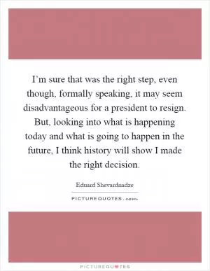 I’m sure that was the right step, even though, formally speaking, it may seem disadvantageous for a president to resign. But, looking into what is happening today and what is going to happen in the future, I think history will show I made the right decision Picture Quote #1