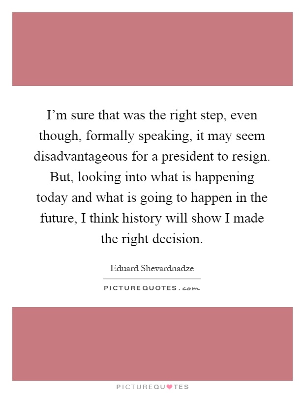 I'm sure that was the right step, even though, formally speaking, it may seem disadvantageous for a president to resign. But, looking into what is happening today and what is going to happen in the future, I think history will show I made the right decision Picture Quote #1