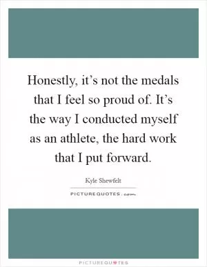 Honestly, it’s not the medals that I feel so proud of. It’s the way I conducted myself as an athlete, the hard work that I put forward Picture Quote #1